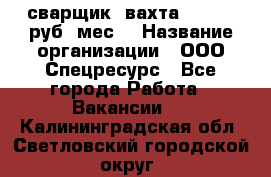 сварщик. вахта. 40 000 руб./мес. › Название организации ­ ООО Спецресурс - Все города Работа » Вакансии   . Калининградская обл.,Светловский городской округ 